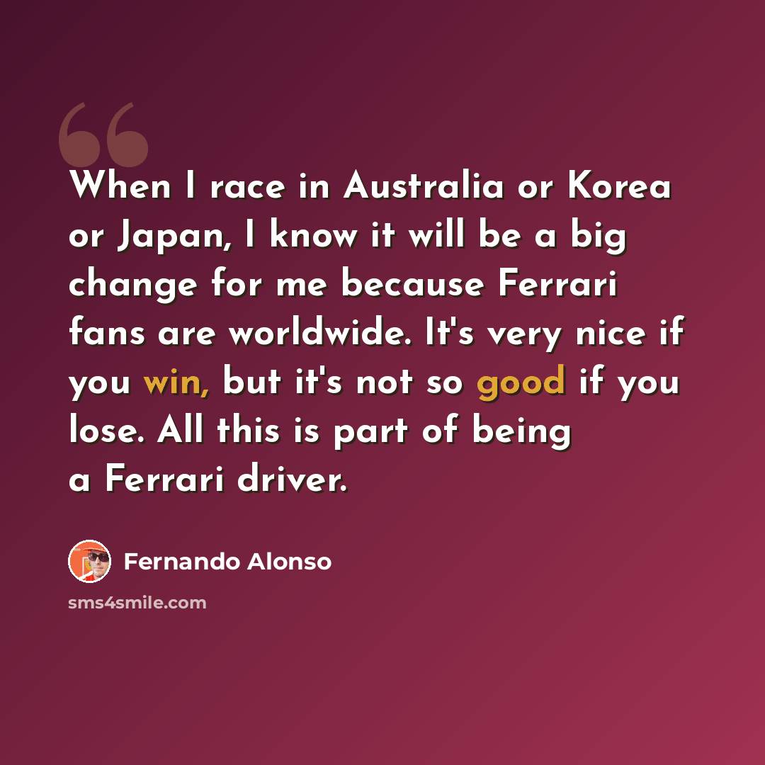 “When I race in Australia or Korea or Japan, I know it will be a big change for me because Ferrari fans are worldwide. It's very nice if you win, but it's not so good if you lose. All this is part of being a Ferrari driver.” quote by Fernando Alonso