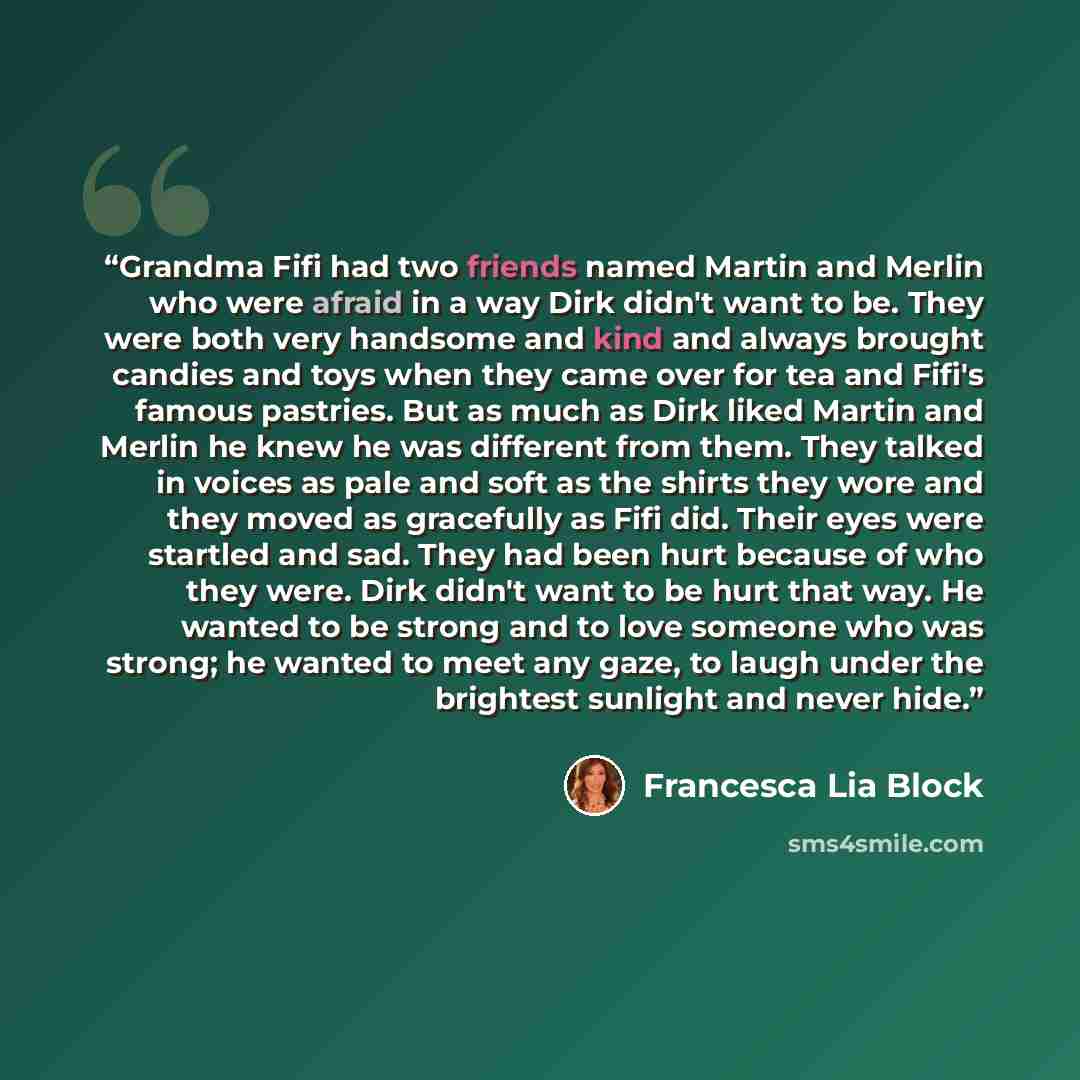 “Grandma Fifi had two friends named Martin and Merlin who were afraid in a way Dirk didn't want to be. They were both very handsome and kind and always brought candies and toys when they came over for tea and Fifi's famous pastries. But as much as Dirk liked Martin and Merlin he knew he was…” quote by Francesca Lia Block