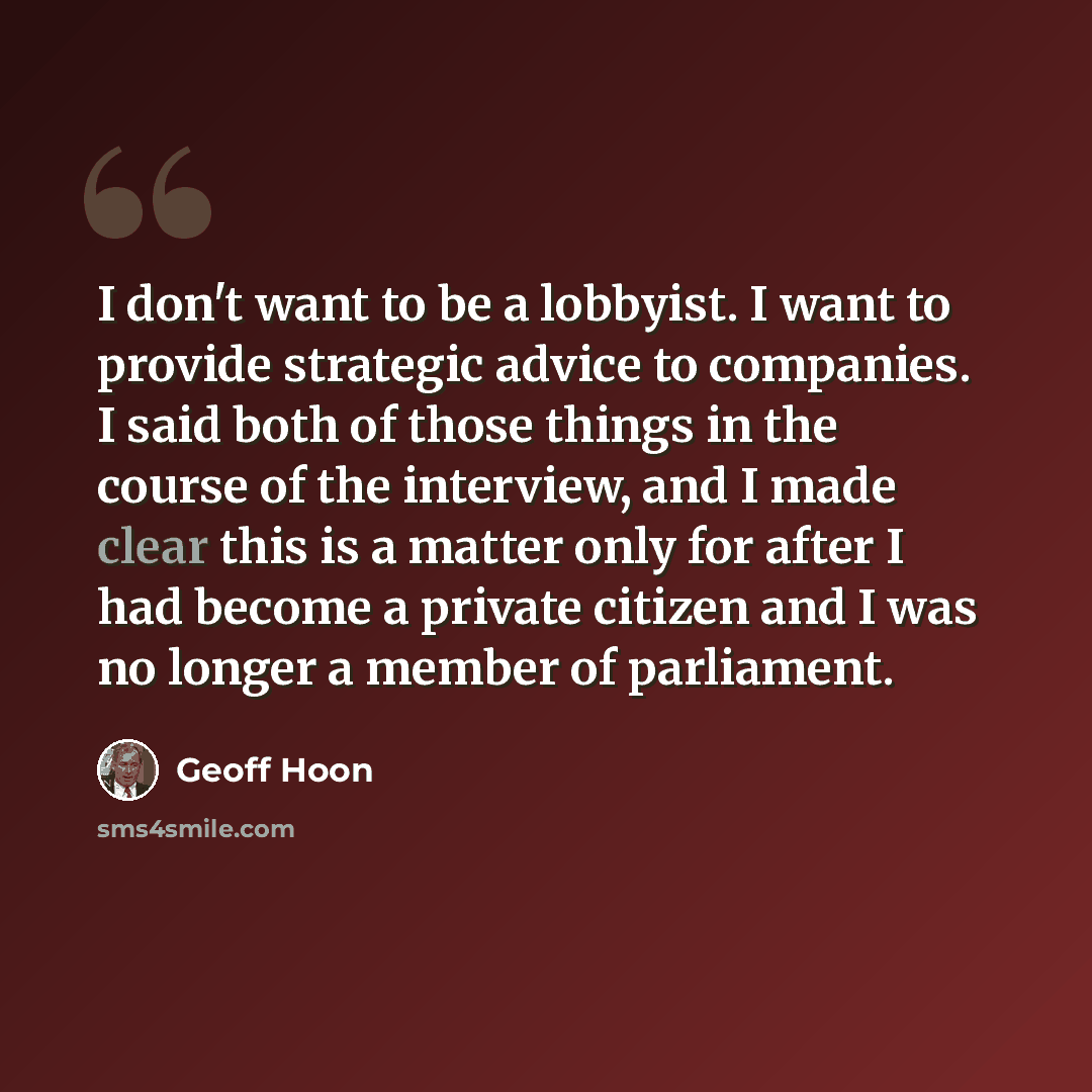 “I don't want to be a lobbyist. I want to provide strategic advice to companies. I said both of those things in the course of the interview, and I made clear this is a matter only for after I had become a private citizen and I was no longer a member of parliament.” quote by Geoff Hoon