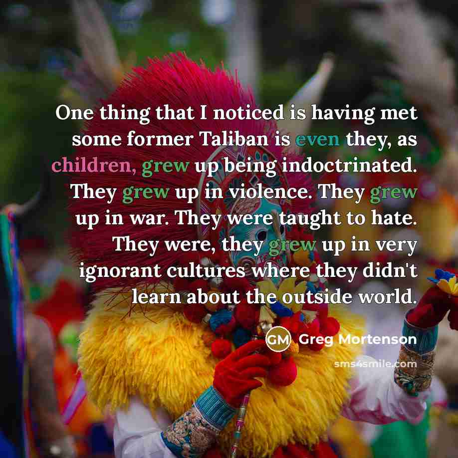 “One thing that I noticed is having met some former Taliban is even they, as children, grew up being indoctrinated. They grew up in violence. They grew up in war. They were taught to hate. They were, they grew up in very ignorant cultures where they didn't learn about the outside world.” quote by Greg Mortenson