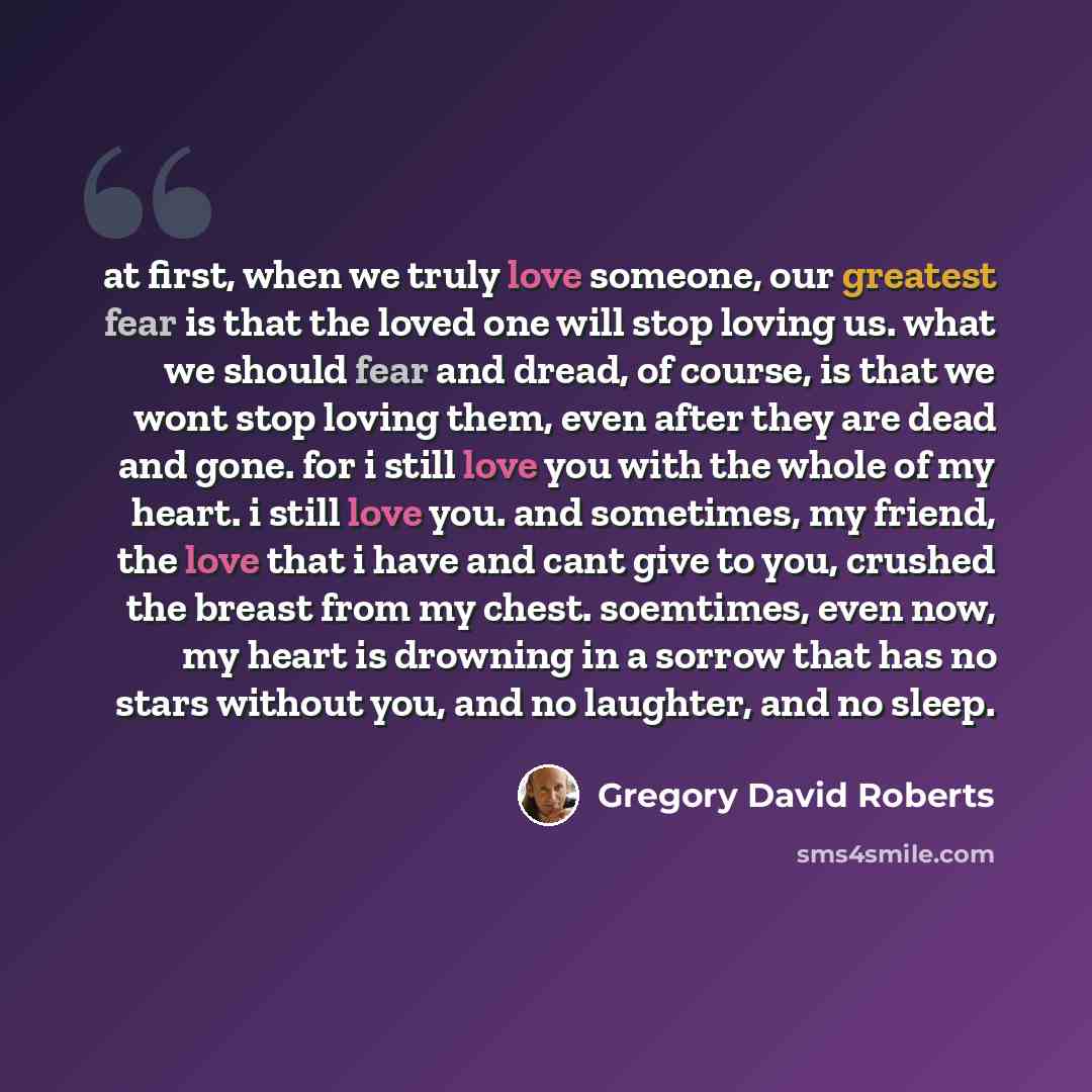 “at first, when we truly love someone, our greatest fear is that the loved one will stop loving us. what we should fear and dread, of course, is that we wont stop loving them, even after they are dead and gone. for i still love you with the whole of my heart. i still love you. and sometimes, my…” quote by Gregory David Roberts