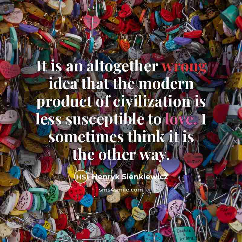“It is an altogether wrong idea that the modern product of civilization is less susceptible to love. I sometimes think it is the other way.” quote by Henryk Sienkiewicz