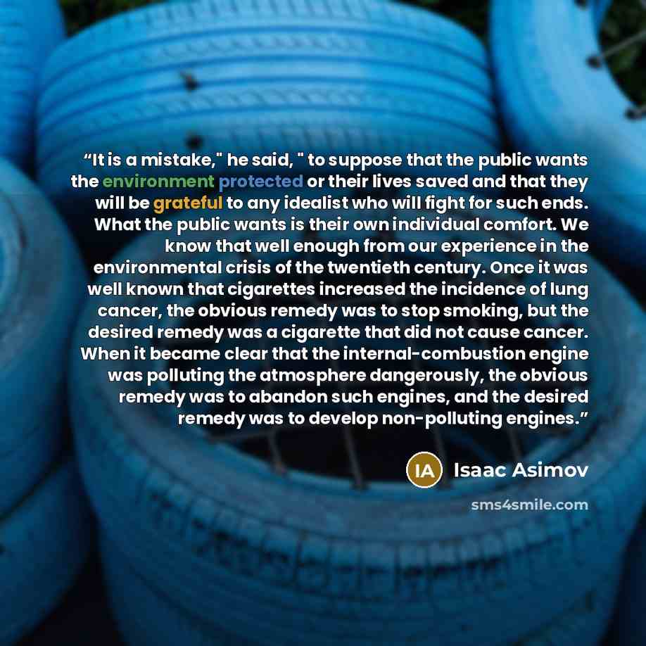 “It is a mistake," he said, " to suppose that the public wants the environment protected or their lives saved and that they will be grateful to any idealist who will fight for such ends. What the public wants is their own individual comfort. We know that well enough from our experience in the…” quote by Isaac Asimov