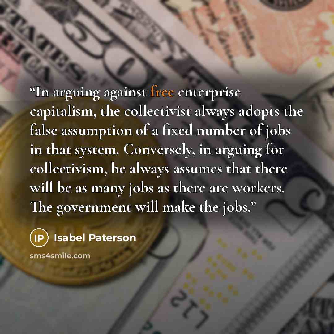 “In arguing against free enterprise capitalism, the collectivist always adopts the false assumption of a fixed number of jobs in that system. Conversely, in arguing for collectivism, he always assumes that there will be as many jobs as there are workers. The government will make the jobs.” quote by Isabel Paterson