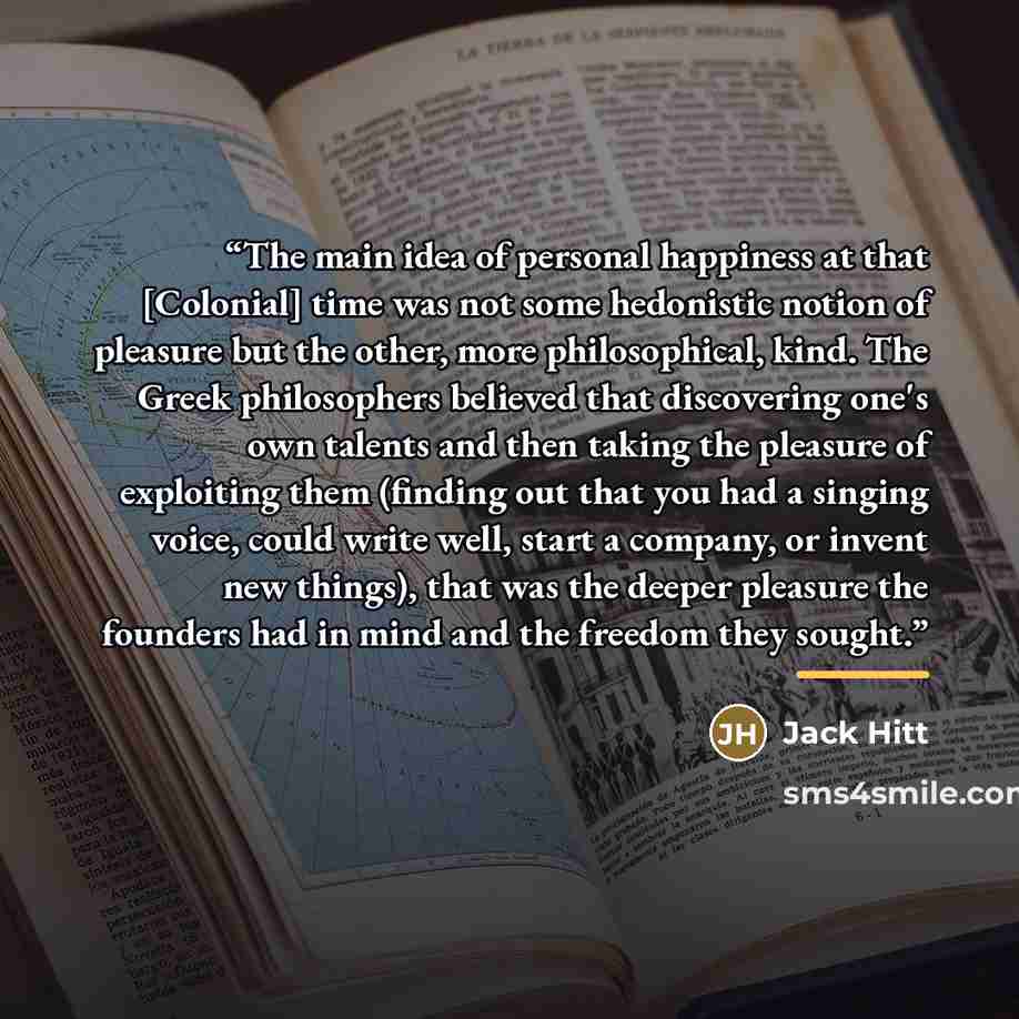 “The main idea of personal happiness at that [Colonial] time was not some hedonistic notion of pleasure but the other, more philosophical, kind. The Greek philosophers believed that discovering one's own talents and then taking the pleasure of exploiting them (finding out that you had a singing…” quote by Jack Hitt