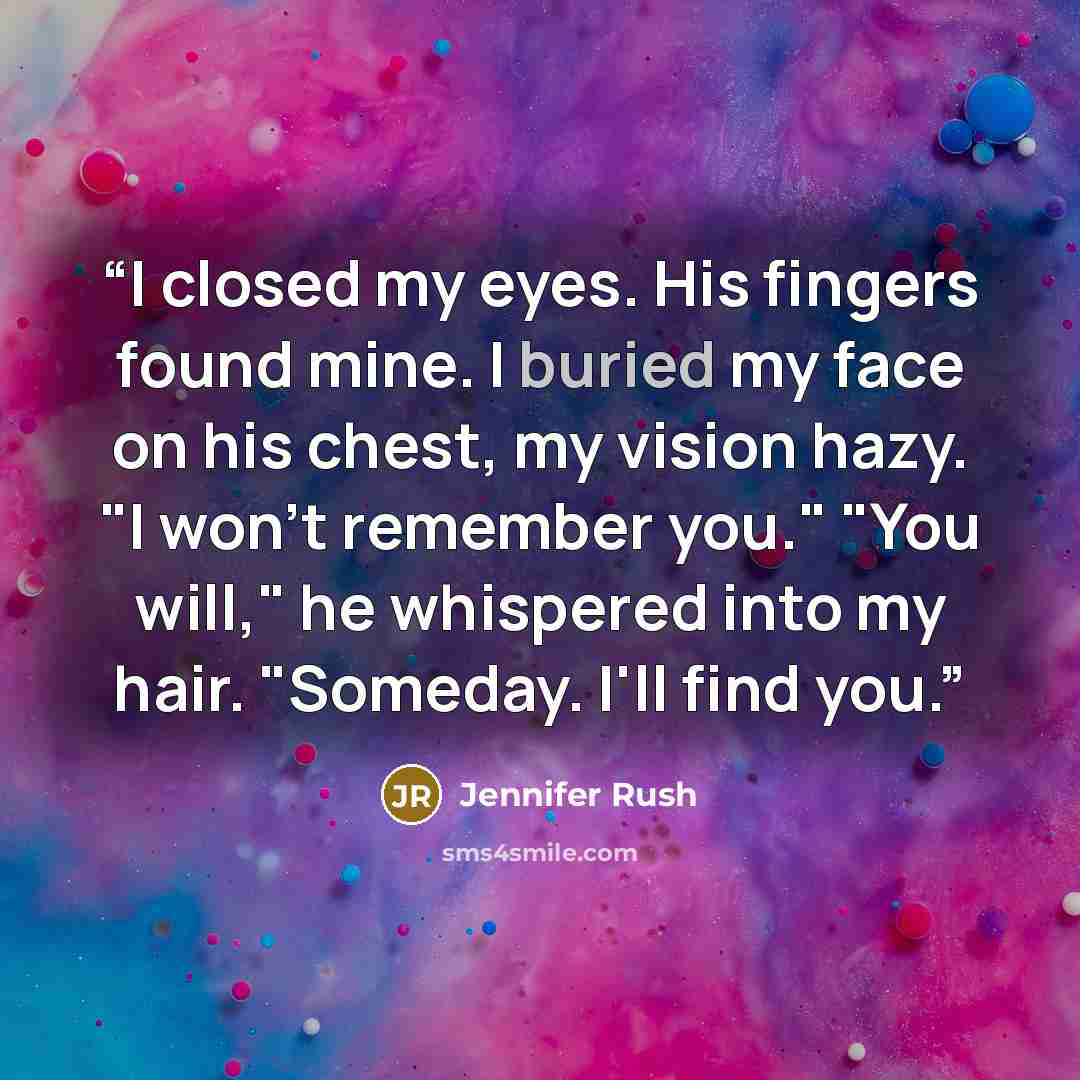 “I closed my eyes. His fingers found mine. I buried my face on his chest, my vision hazy. "I won't remember you." "You will," he whispered into my hair. "Someday. I'll find you.” quote by Jennifer Rush