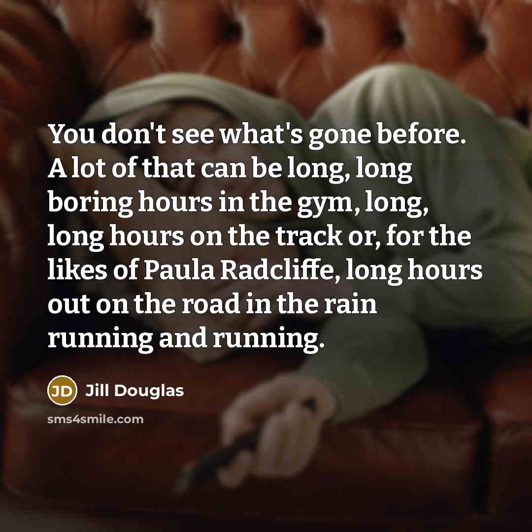 “You don't see what's gone before. A lot of that can be long, long boring hours in the gym, long, long hours on the track or, for the likes of Paula Radcliffe, long hours out on the road in the rain running and running.” quote by Jill Douglas