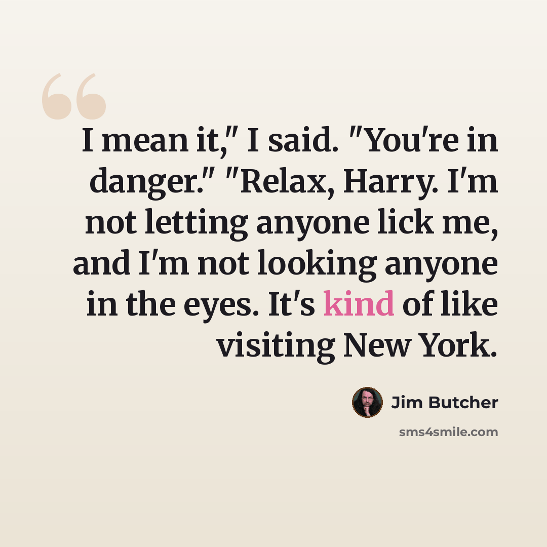 “I mean it," I said. "You're in danger." "Relax, Harry. I'm not letting anyone lick me, and I'm not looking anyone in the eyes. It's kind of like visiting New York.” quote by Jim Butcher