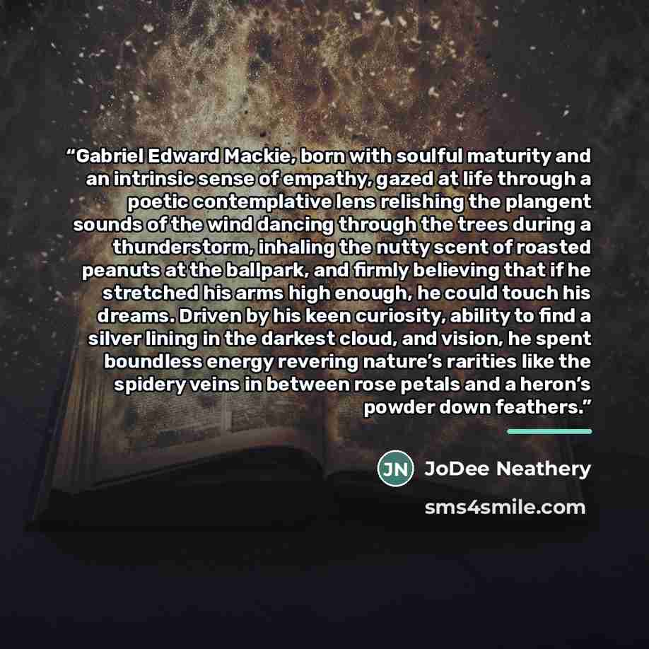 “Gabriel Edward Mackie, born with soulful maturity and an intrinsic sense of empathy, gazed at life through a poetic contemplative lens relishing the plangent sounds of the wind dancing through the trees during a thunderstorm, inhaling the nutty scent of roasted peanuts at the ballpark, and firmly…” quote by JoDee Neathery