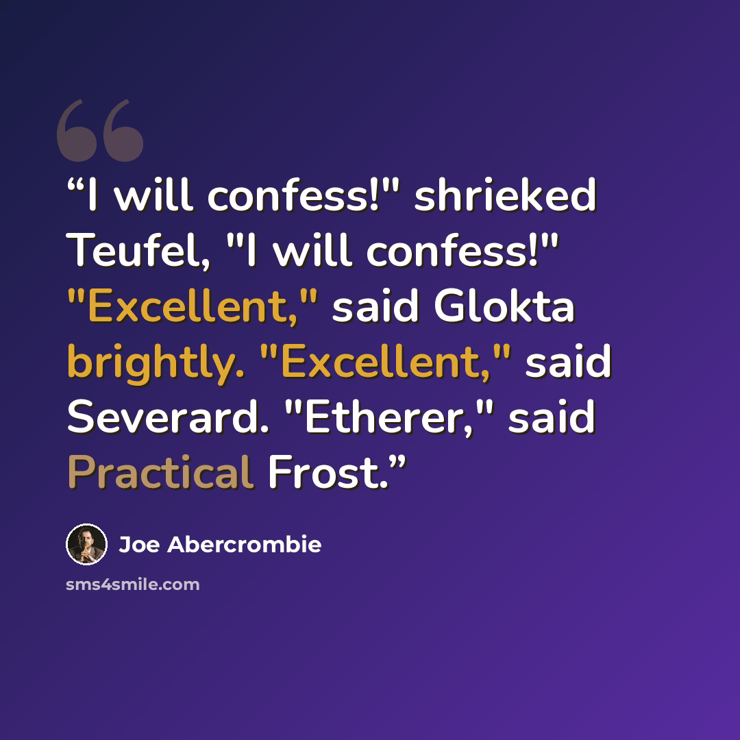 “I will confess!" shrieked Teufel, "I will confess!" "Excellent," said Glokta brightly. "Excellent," said Severard. "Etherer," said Practical Frost.” quote by Joe Abercrombie
