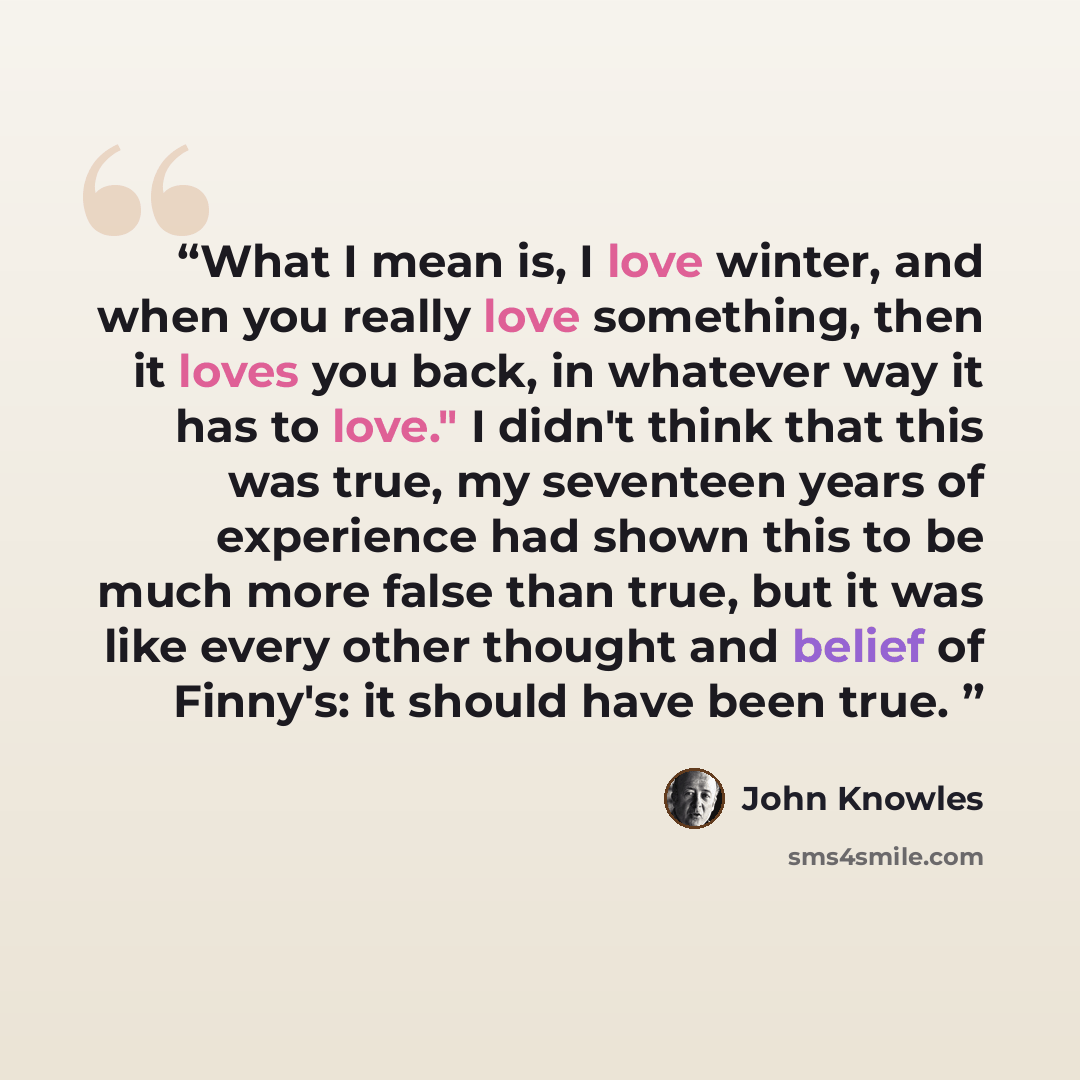 “What I mean is, I love winter, and when you really love something, then it loves you back, in whatever way it has to love." I didn't think that this was true, my seventeen years of experience had shown this to be much more false than true, but it was like every other thought and belief of Finny's…” quote by John Knowles