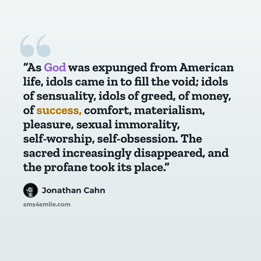 “As God was expunged from American life, idols came in to fill the void; idols of sensuality, idols of greed, of money, of success, comfort, materialism, pleasure, sexual immorality, self-worship, self-obsession. The sacred increasingly disappeared, and the profane took its place.” quote by Jonathan Cahn