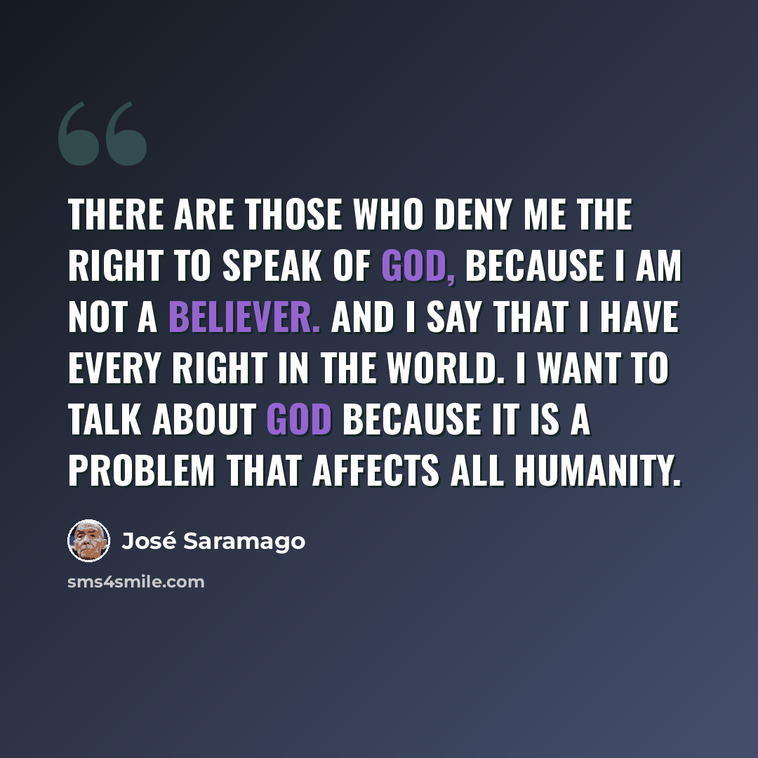 “There are those who deny me the right to speak of God, because I am not a believer. And I say that I have every right in the world. I want to talk about God because it is a problem that affects all humanity.” quote by Jose Saramago