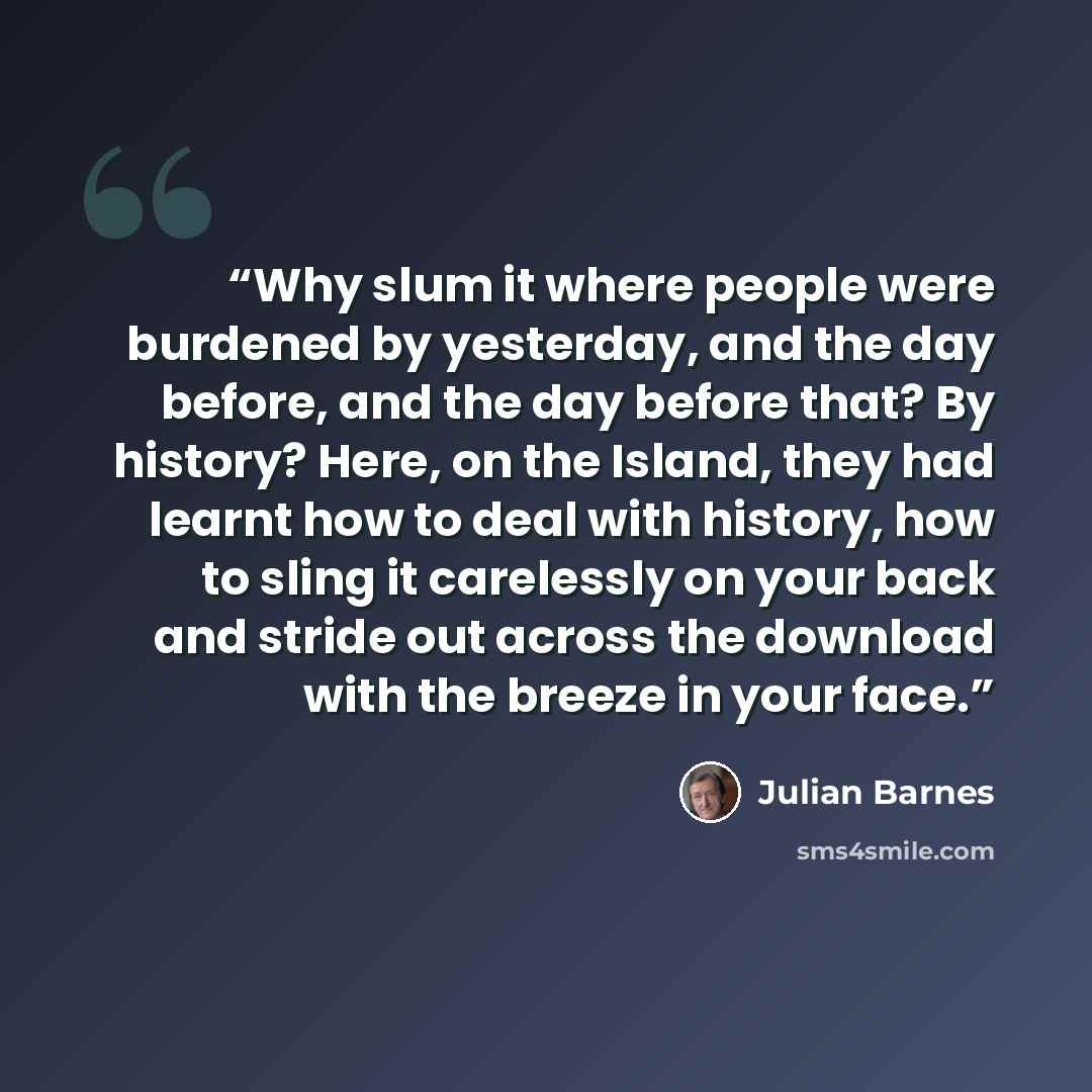 “Why slum it where people were burdened by yesterday, and the day before, and the day before that? By history? Here, on the Island, they had learnt how to deal with history, how to sling it carelessly on your back and stride out across the download with the breeze in your face.” quote by Julian Barnes