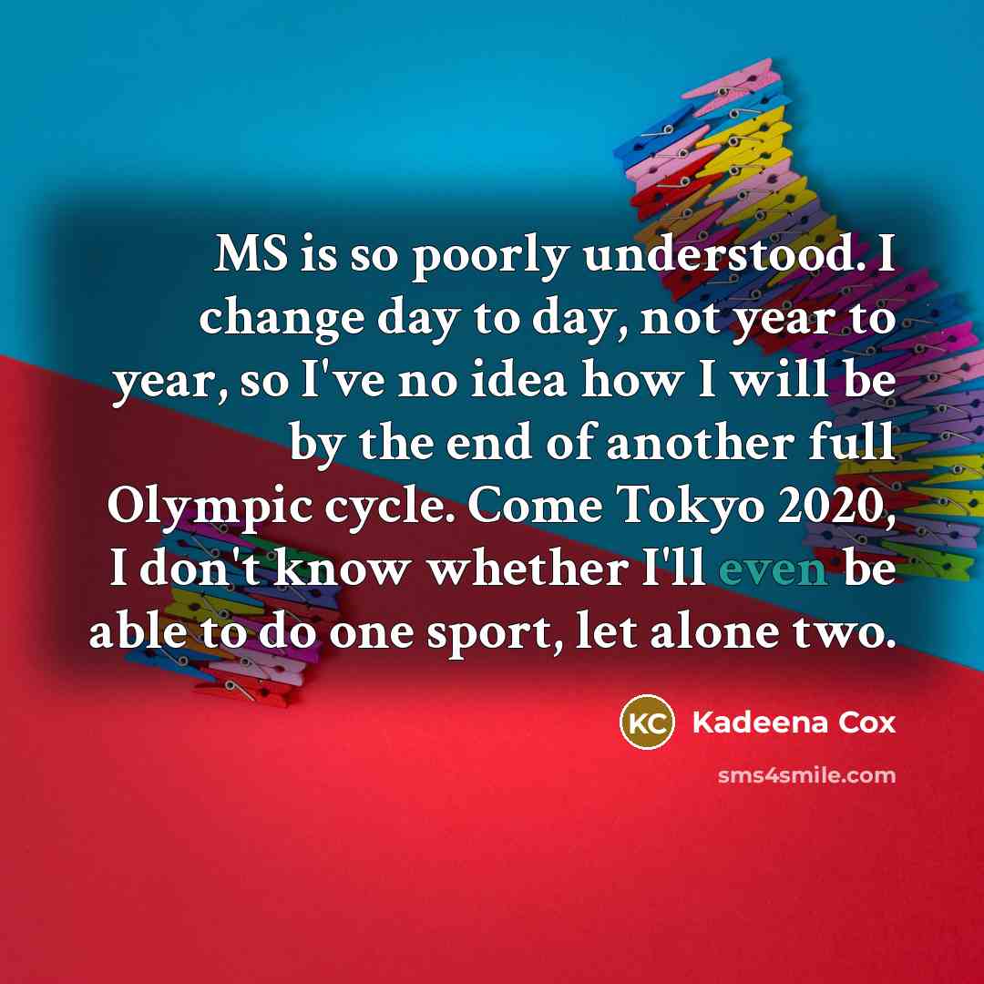 “MS is so poorly understood. I change day to day, not year to year, so I've no idea how I will be by the end of another full Olympic cycle. Come Tokyo 2020, I don't know whether I'll even be able to do one sport, let alone two.” quote by Kadeena Cox