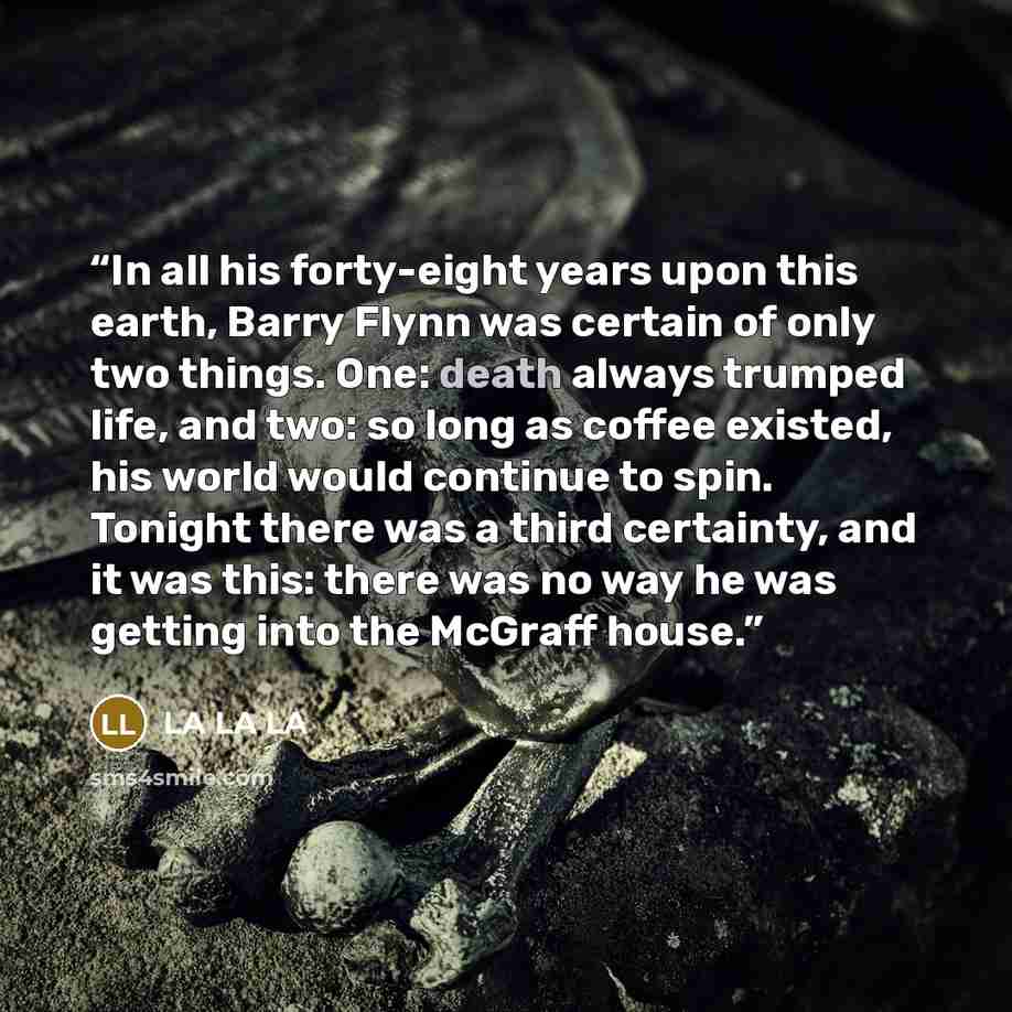 “In all his forty-eight years upon this earth, Barry Flynn was certain of only two things. One: death always trumped life, and two: so long as coffee existed, his world would continue to spin. Tonight there was a third certainty, and it was this: there was no way he was getting into the McGraff…” quote by LA LA LA