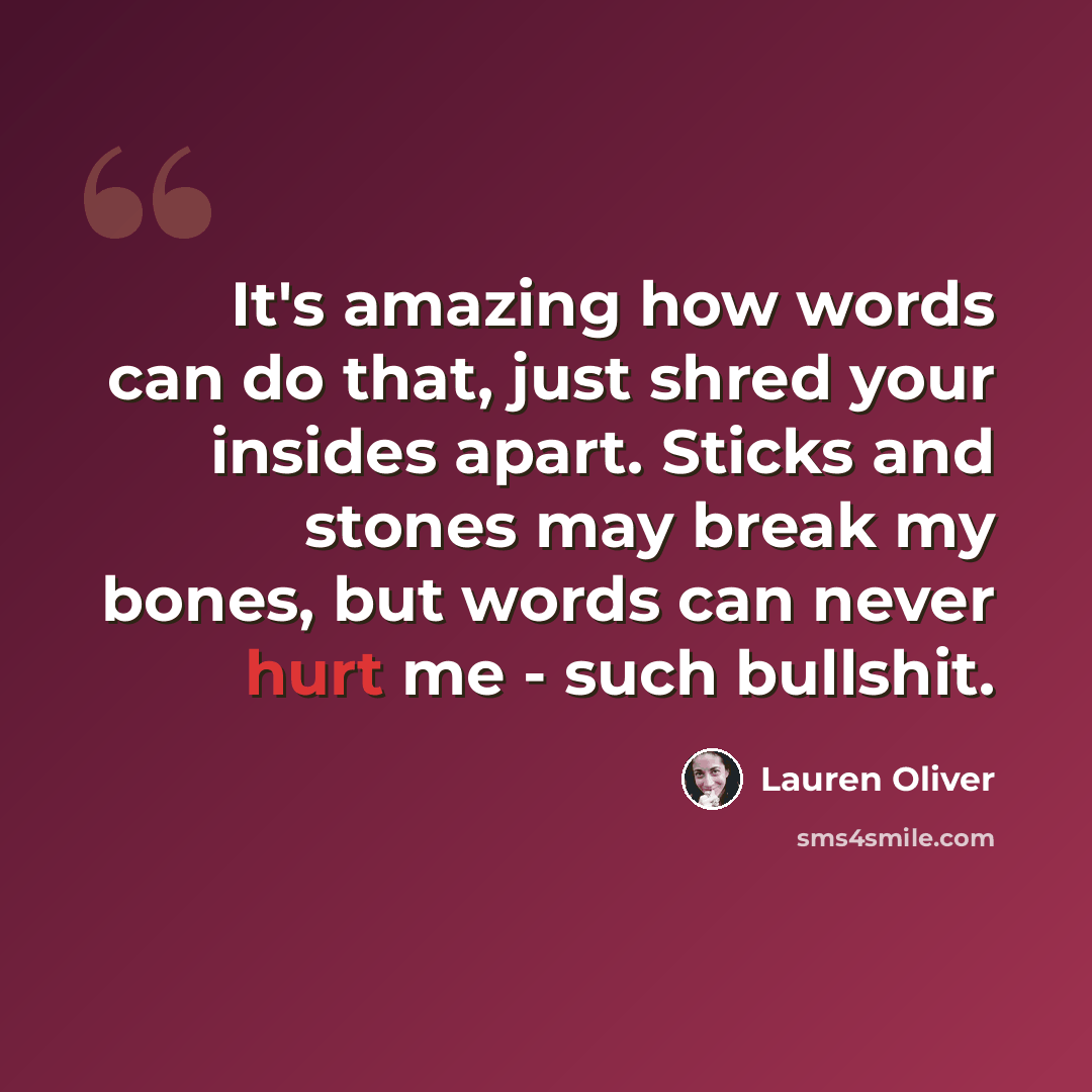 “It's amazing how words can do that, just shred your insides apart. Sticks and stones may break my bones, but words can never hurt me - such bullshit.” quote by Lauren Oliver