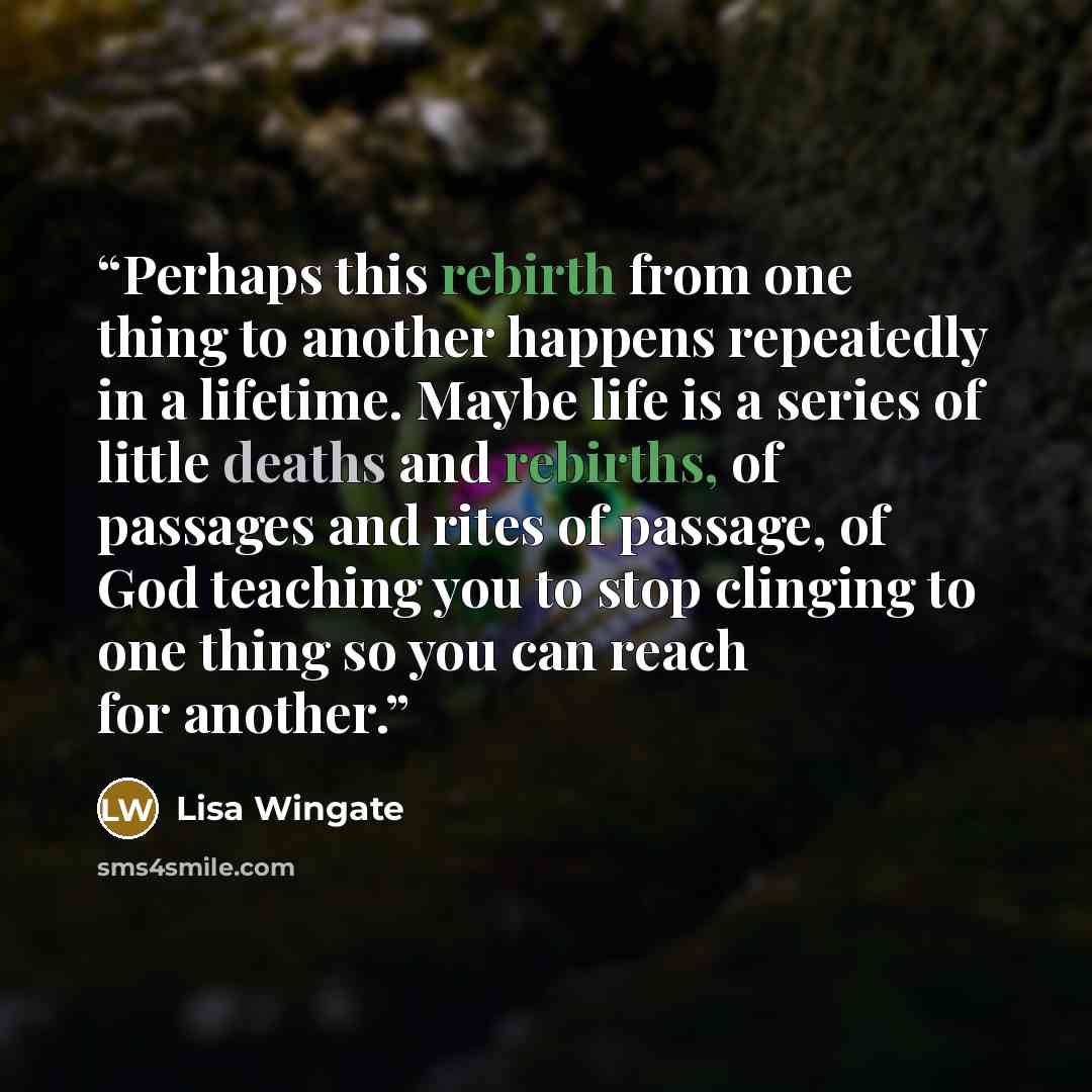 “Perhaps this rebirth from one thing to another happens repeatedly in a lifetime. Maybe life is a series of little deaths and rebirths, of passages and rites of passage, of God teaching you to stop clinging to one thing so you can reach for another.” quote by Lisa Wingate