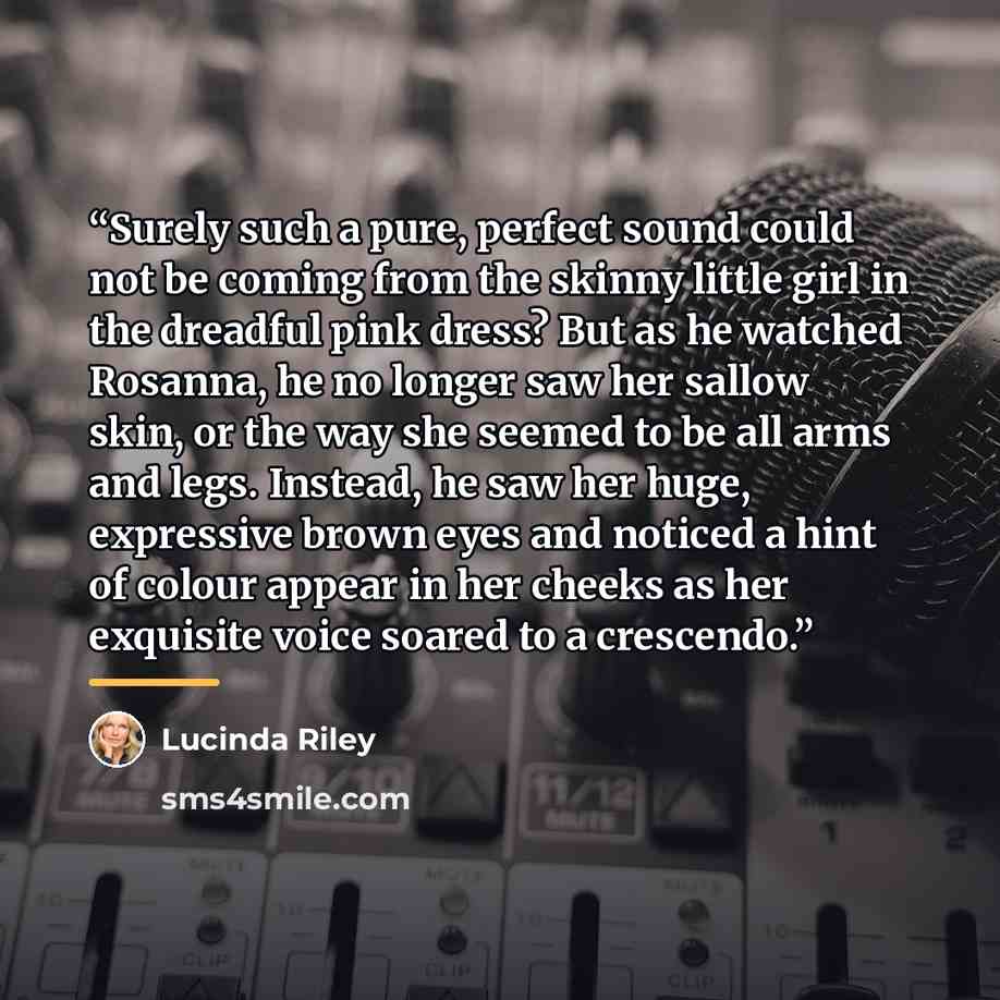 “Surely such a pure, perfect sound could not be coming from the skinny little girl in the dreadful pink dress? But as he watched Rosanna, he no longer saw her sallow skin, or the way she seemed to be all arms and legs. Instead, he saw her huge, expressive brown eyes and noticed a hint of colour…” quote by Lucinda Riley