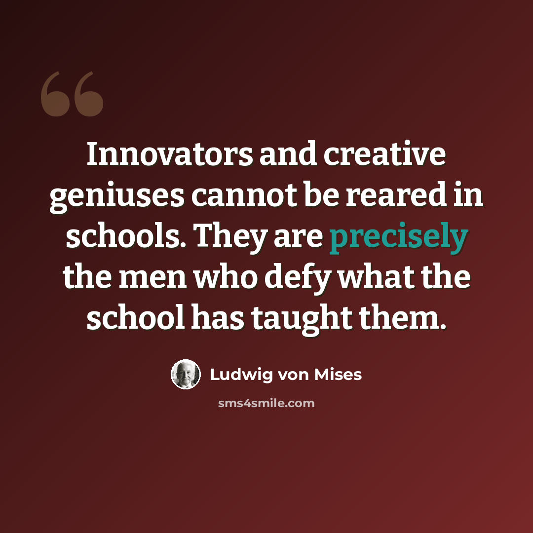 “Innovators and creative geniuses cannot be reared in schools. They are precisely the men who defy what the school has taught them.” quote by Ludwig von Mises