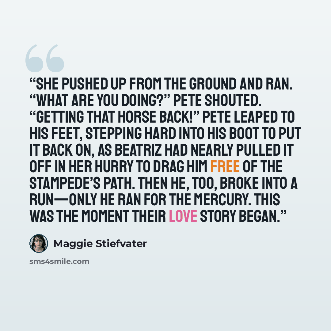 “She pushed up from the ground and ran. “What are you doing?” Pete shouted. “Getting that horse back!” Pete leaped to his feet, stepping hard into his boot to put it back on, as Beatriz had nearly pulled it off in her hurry to drag him free of the stampede’s path. Then he, too, broke into a…” quote by Maggie Stiefvater