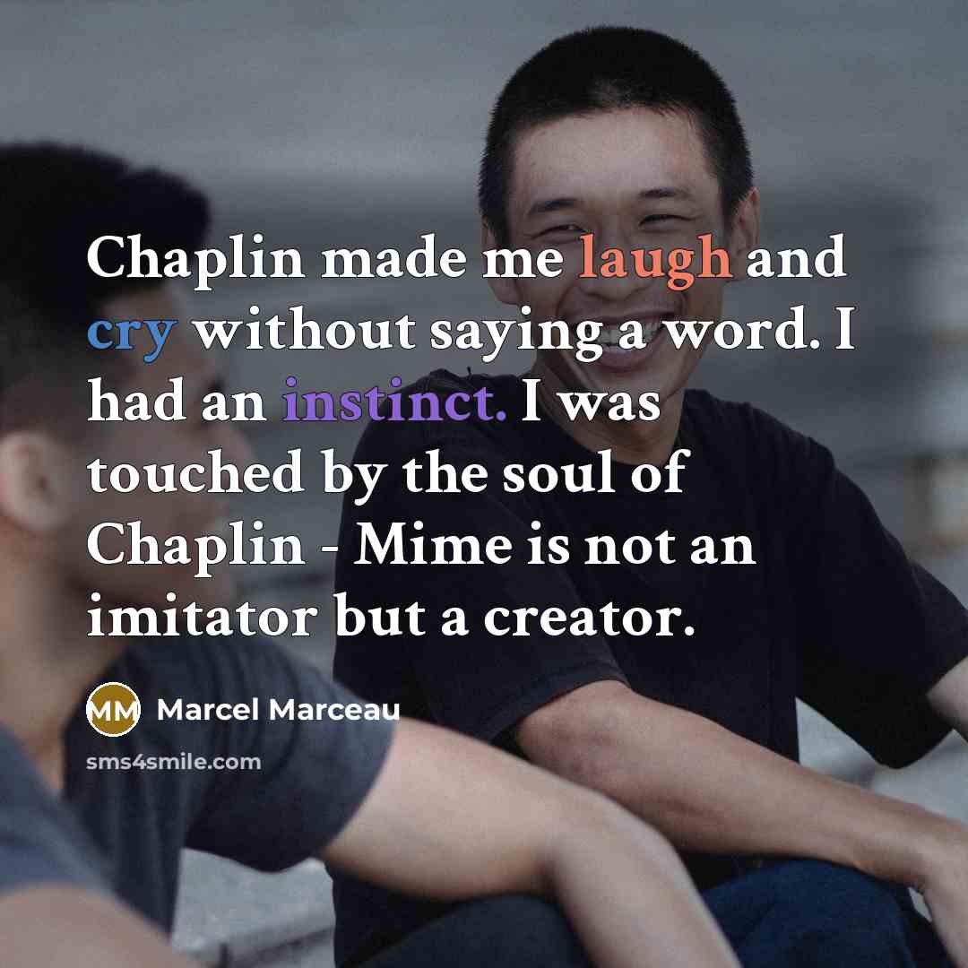 “Chaplin made me laugh and cry without saying a word. I had an instinct. I was touched by the soul of Chaplin - Mime is not an imitator but a creator.” quote by Marcel Marceau