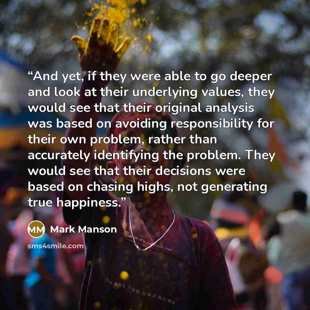 “And yet, if they were able to go deeper and look at their underlying values, they would see that their original analysis was based on avoiding responsibility for their own problem, rather than accurately identifying the problem. They would see that their decisions were based on chasing highs, not…” quote by Mark Manson