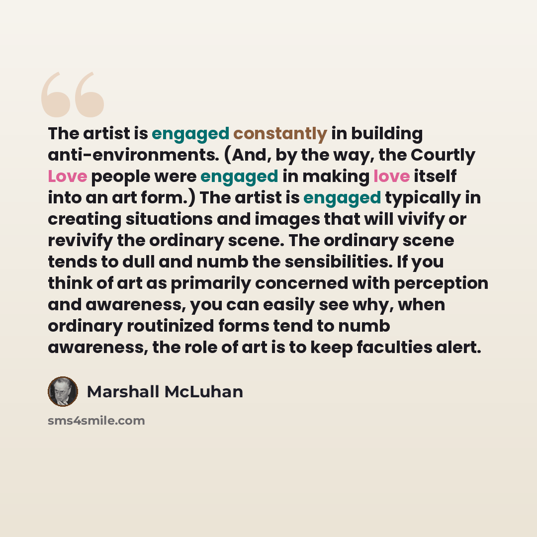 “The artist is engaged constantly in building anti-environments. (And, by the way, the Courtly Love people were engaged in making love itself into an art form.) The artist is engaged typically in creating situations and images that will vivify or revivify the ordinary scene. The ordinary scene…” quote by Marshall McLuhan