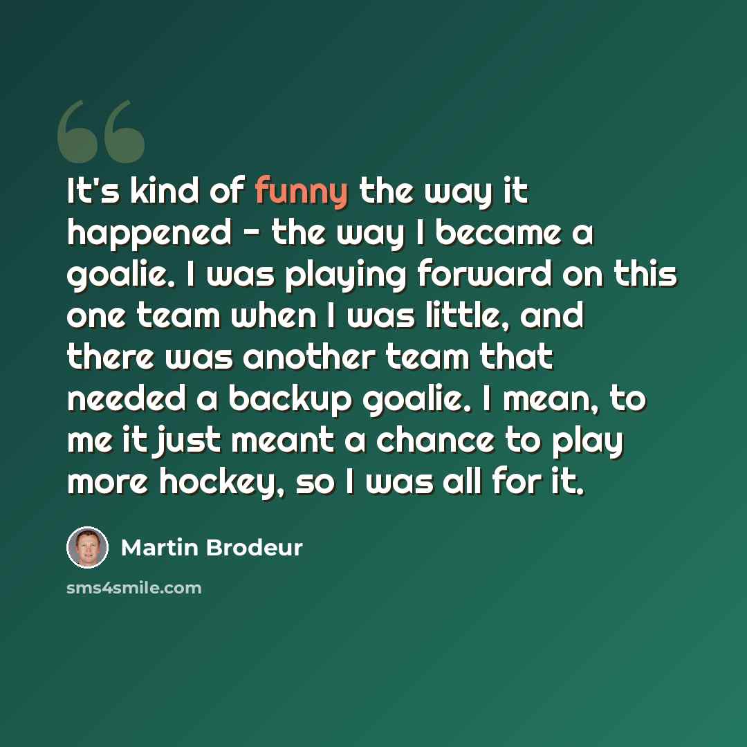 “It's kind of funny the way it happened - the way I became a goalie. I was playing forward on this one team when I was little, and there was another team that needed a backup goalie. I mean, to me it just meant a chance to play more hockey, so I was all for it.” quote by Martin Brodeur