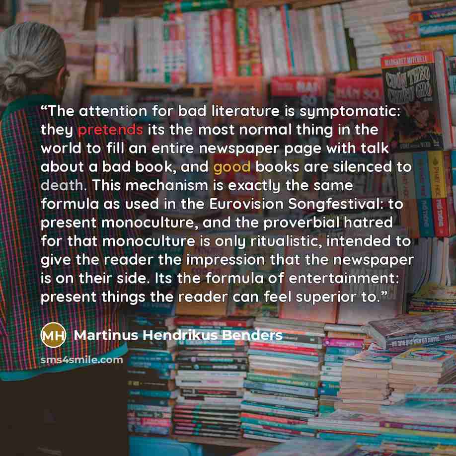 “The attention for bad literature is symptomatic: they pretends its the most normal thing in the world to fill an entire newspaper page with talk about a bad book, and good books are silenced to death. This mechanism is exactly the same formula as used in the Eurovision Songfestival: to present…” quote by Martinus Hendrikus Benders