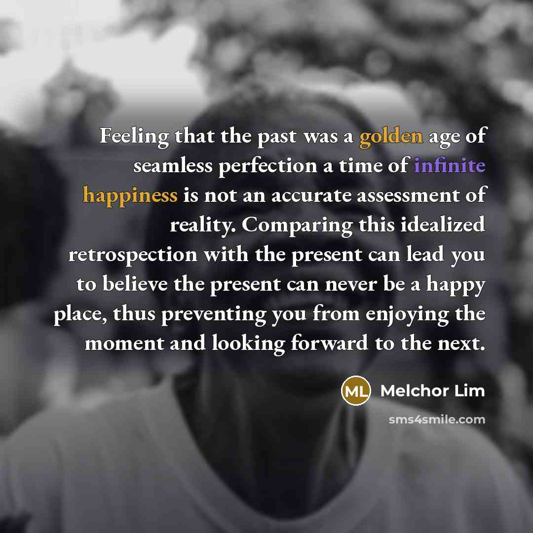 “Feeling that the past was a golden age of seamless perfection a time of infinite happiness is not an accurate assessment of reality. Comparing this idealized retrospection with the present can lead you to believe the present can never be a happy place, thus preventing you from enjoying the moment…” quote by Melchor Lim