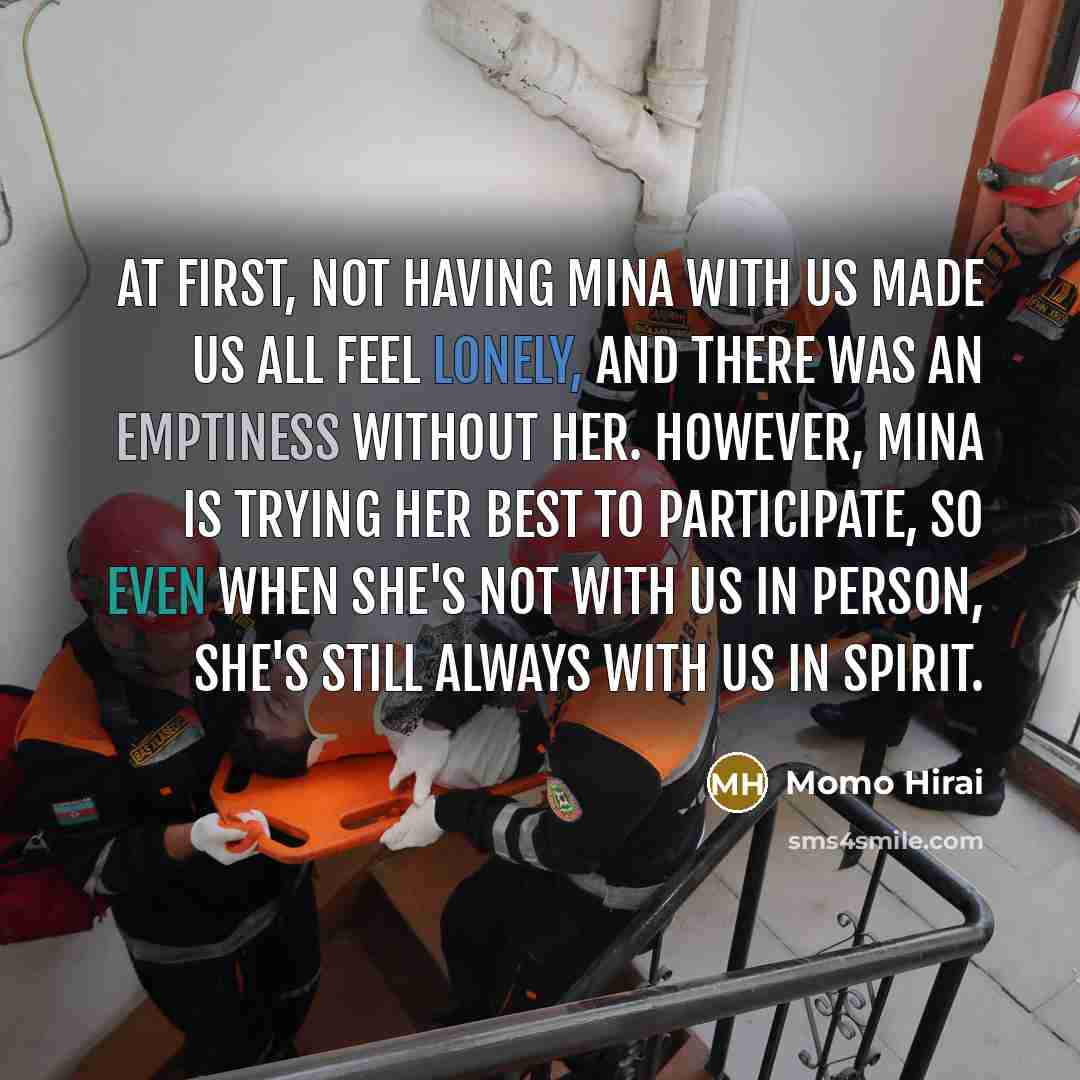 “At first, not having Mina with us made us all feel lonely, and there was an emptiness without her. However, Mina is trying her best to participate, so even when she's not with us in person, she's still always with us in spirit.” quote by Momo Hirai
