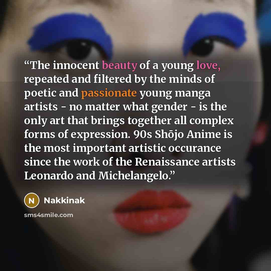 “The innocent beauty of a young love, repeated and filtered by the minds of poetic and passionate young manga artists - no matter what gender - is the only art that brings together all complex forms of expression. 90s Shōjo Anime is the most important artistic occurance since the work of the…” quote by Nakkinak
