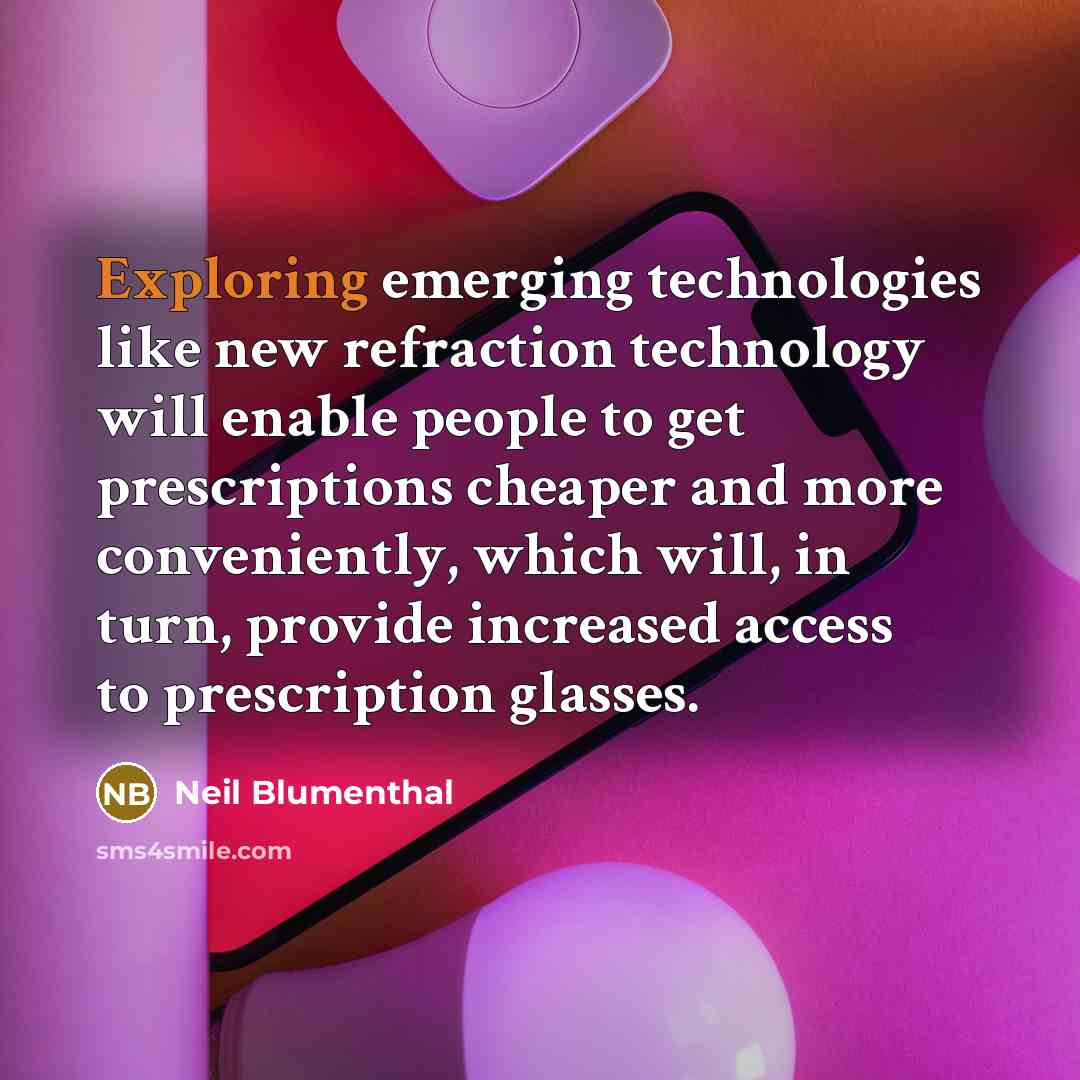 “Exploring emerging technologies like new refraction technology will enable people to get prescriptions cheaper and more conveniently, which will, in turn, provide increased access to prescription glasses.” quote by Neil Blumenthal