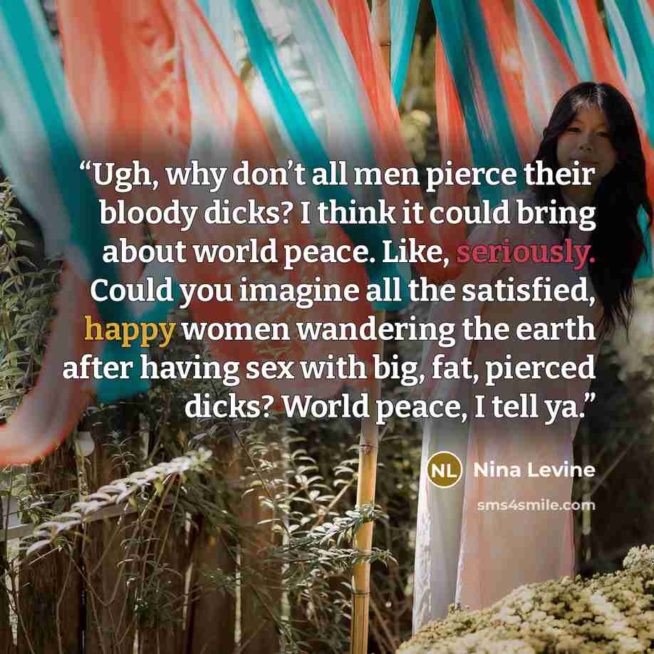 “Ugh, why don’t all men pierce their bloody dicks? I think it could bring about world peace. Like, seriously. Could you imagine all the satisfied, happy women wandering the earth after having sex with big, fat, pierced dicks? World peace, I tell ya.” quote by Nina Levine