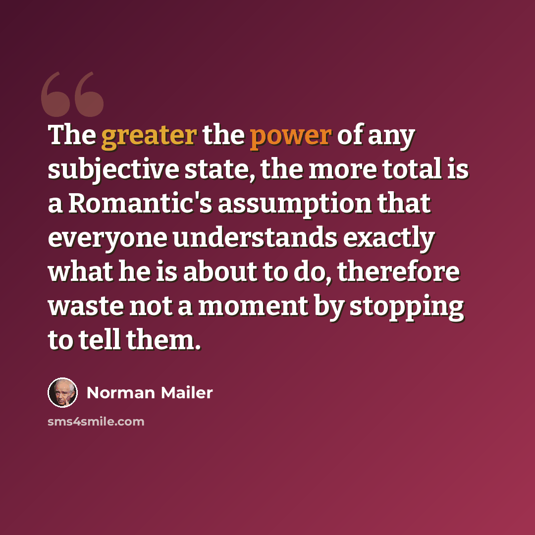 “The greater the power of any subjective state, the more total is a Romantic's assumption that everyone understands exactly what he is about to do, therefore waste not a moment by stopping to tell them.” quote by Norman Mailer