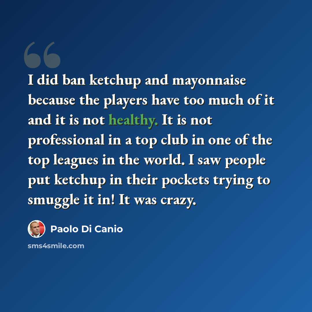 “I did ban ketchup and mayonnaise because the players have too much of it and it is not healthy. It is not professional in a top club in one of the top leagues in the world. I saw people put ketchup in their pockets trying to smuggle it in! It was crazy.” quote by Paolo di Canio