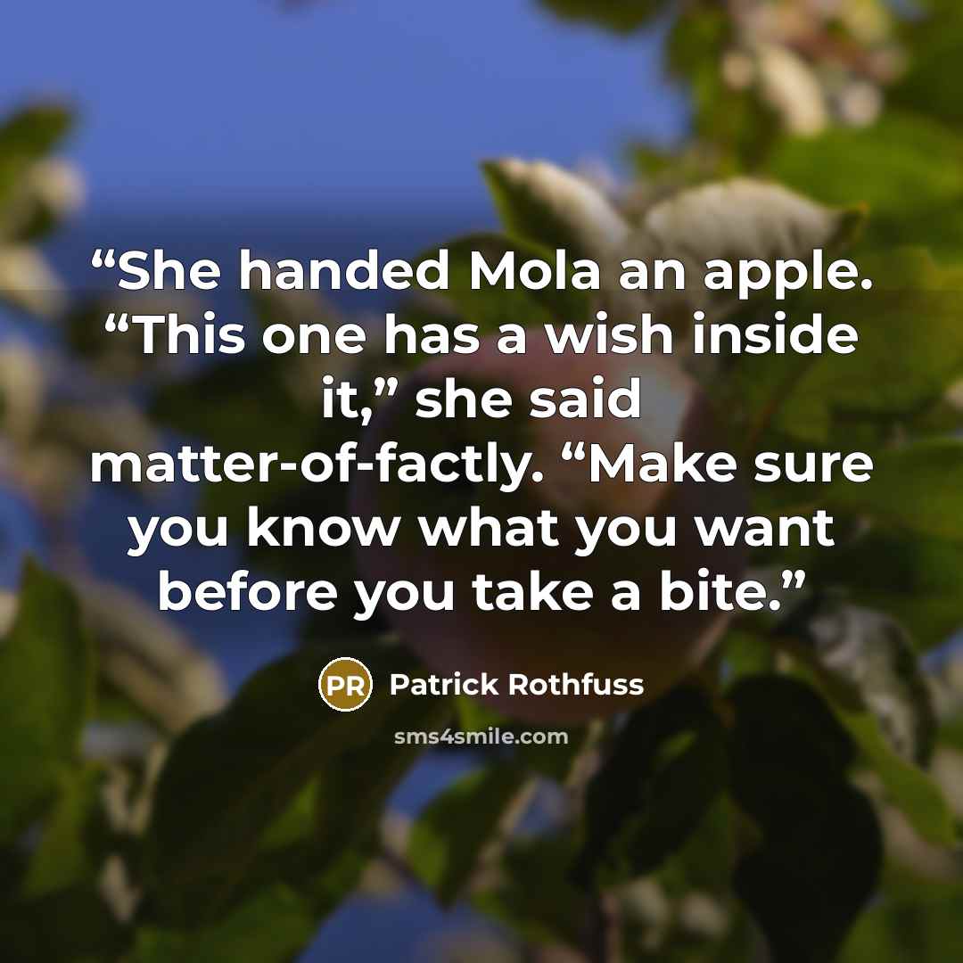 “She handed Mola an apple. “This one has a wish inside it,” she said matter-of-factly. “Make sure you know what you want before you take a bite.” quote by Patrick Rothfuss