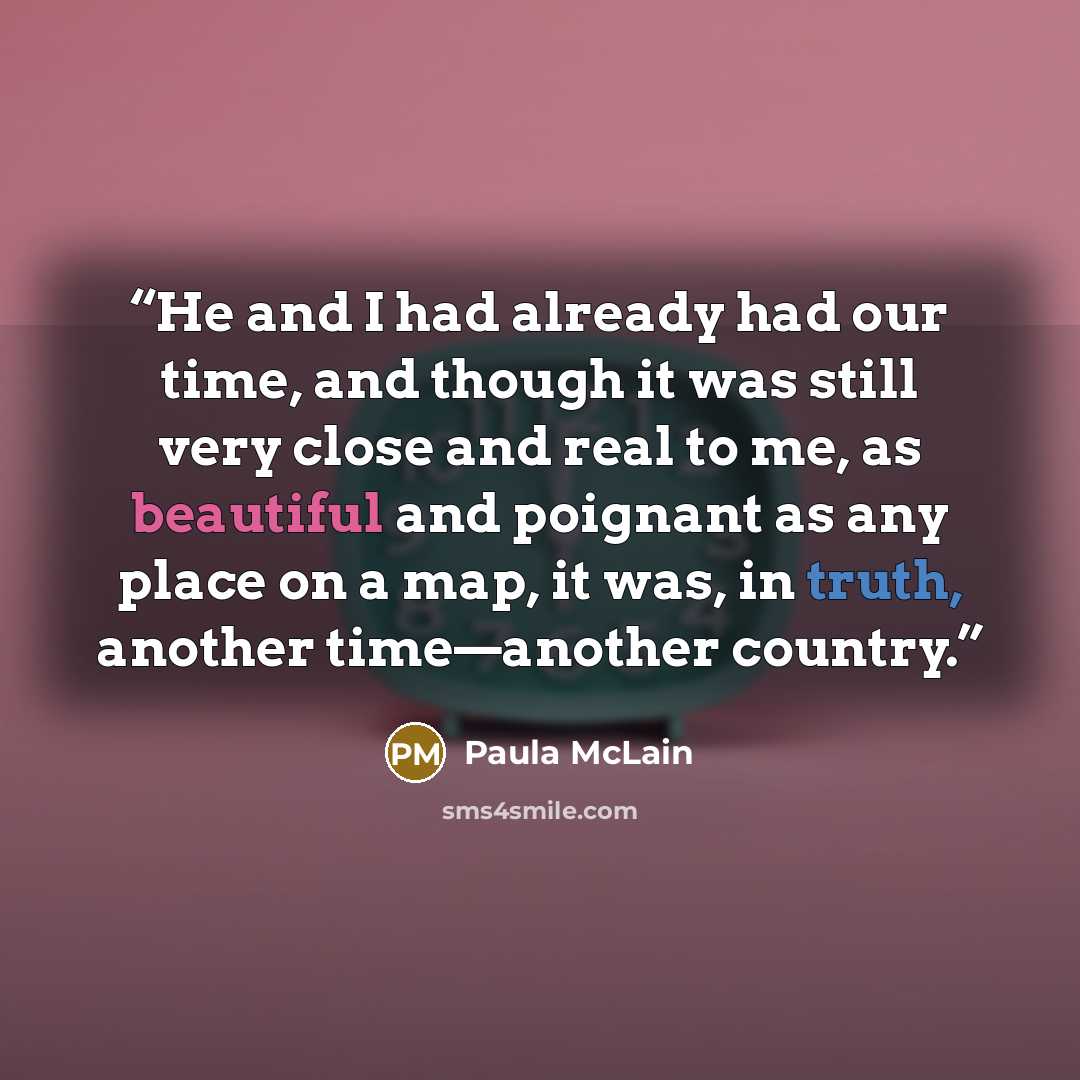“He and I had already had our time, and though it was still very close and real to me, as beautiful and poignant as any place on a map, it was, in truth, another time—another country.” quote by Paula McLain