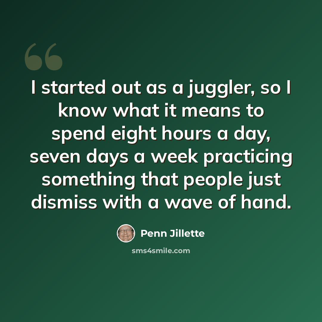 “I started out as a juggler, so I know what it means to spend eight hours a day, seven days a week practicing something that people just dismiss with a wave of hand.” quote by Penn Jillette