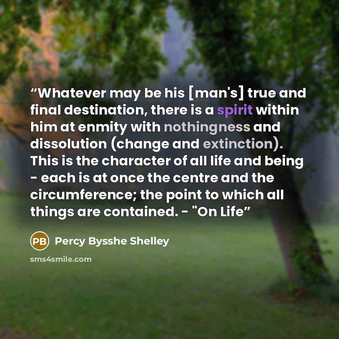“Whatever may be his [man's] true and final destination, there is a spirit within him at enmity with nothingness and dissolution (change and extinction). This is the character of all life and being - each is at once the centre and the circumference; the point to which all things are contained…” quote by Percy Bysshe Shelley