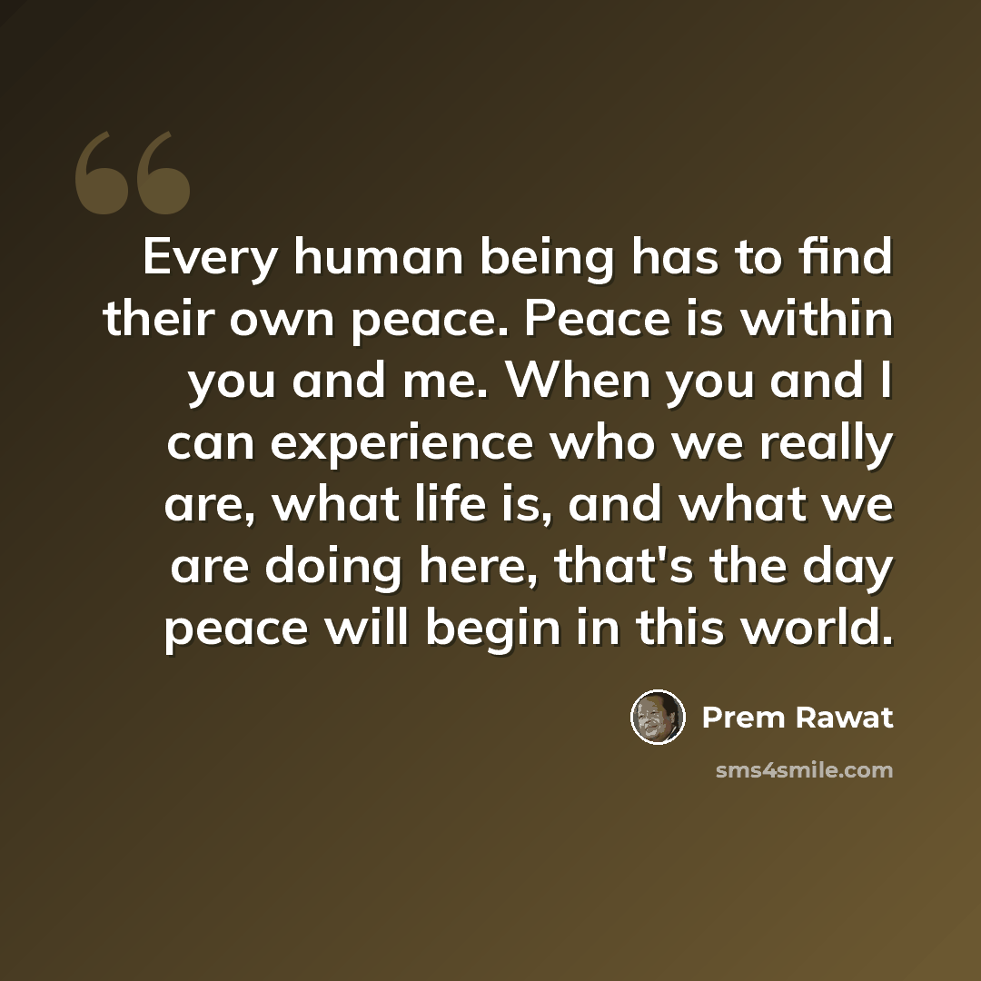 “Every human being has to find their own peace. Peace is within you and me. When you and I can experience who we really are, what life is, and what we are doing here, that's the day peace will begin in this world.” quote by Prem Rawat