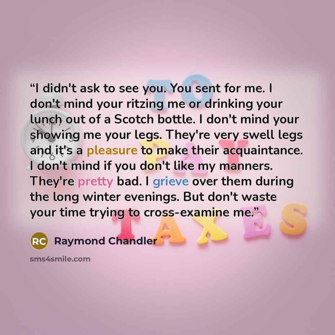 “I didn't ask to see you. You sent for me. I don't mind your ritzing me or drinking your lunch out of a Scotch bottle. I don't mind your showing me your legs. They're very swell legs and it's a pleasure to make their acquaintance. I don't mind if you don't like my manners. They're pretty bad. I…” quote by Raymond Chandler