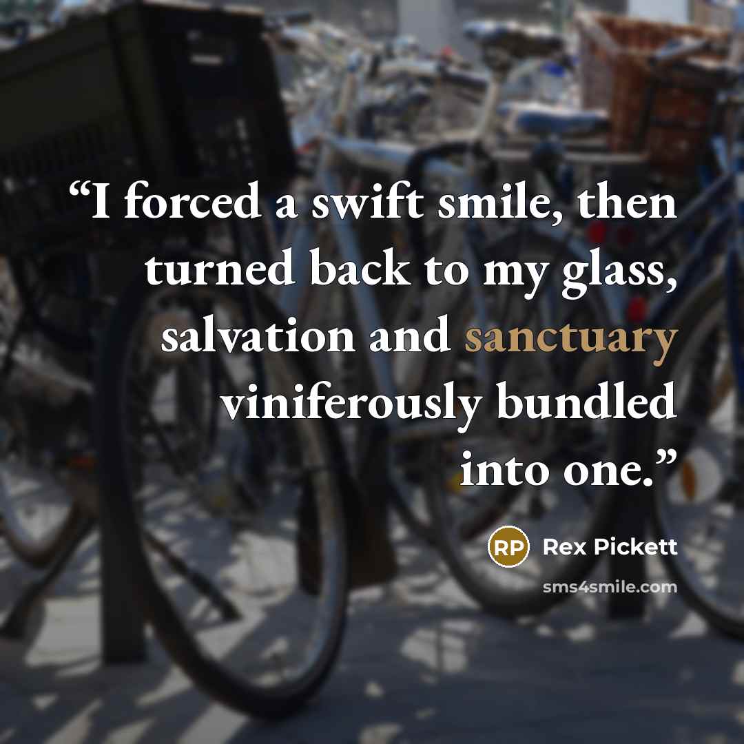 “I forced a swift smile, then turned back to my glass, salvation and sanctuary viniferously bundled into one.” quote by Rex Pickett
