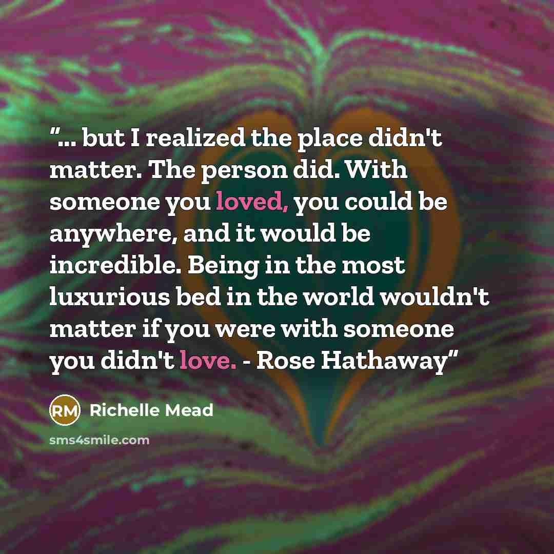 “... but I realized the place didn't matter. The person did. With someone you loved, you could be anywhere, and it would be incredible. Being in the most luxurious bed in the world wouldn't matter if you were with someone you didn't love. - Rose Hathaway” quote by Richelle Mead