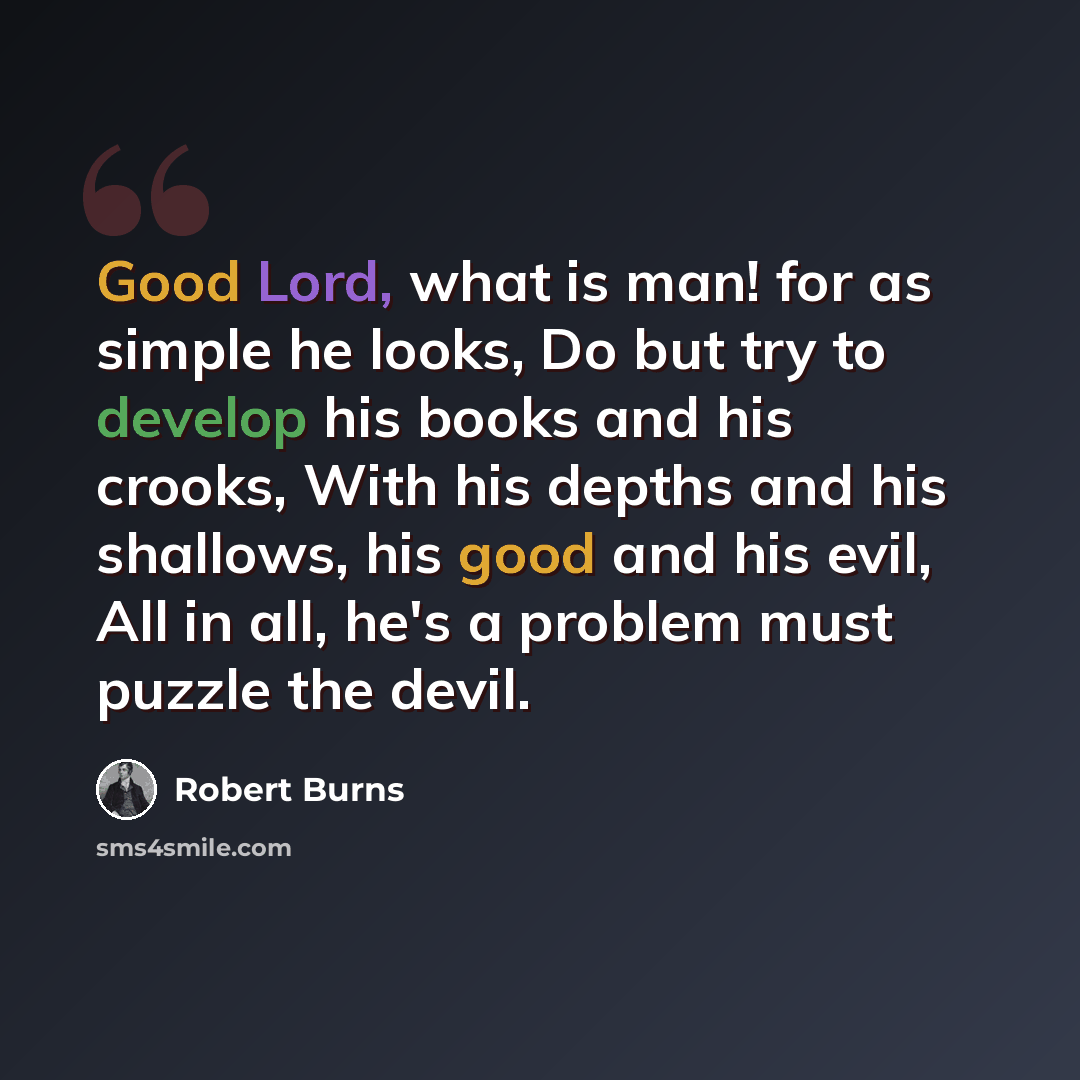 “Good Lord, what is man! for as simple he looks, Do but try to develop his books and his crooks, With his depths and his shallows, his good and his evil, All in all, he's a problem must puzzle the devil.” quote by Robert Burns