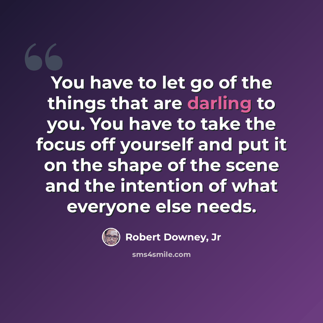“You have to let go of the things that are darling to you. You have to take the focus off yourself and put it on the shape of the scene and the intention of what everyone else needs.” quote by Robert Downey, Jr