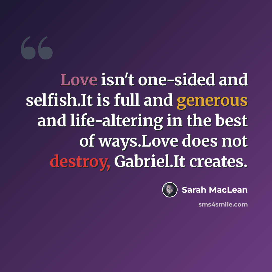 “Love isn't one-sided and selfish.It is full and generous and life-altering in the best of ways.Love does not destroy, Gabriel.It creates.” quote by Sarah MacLean