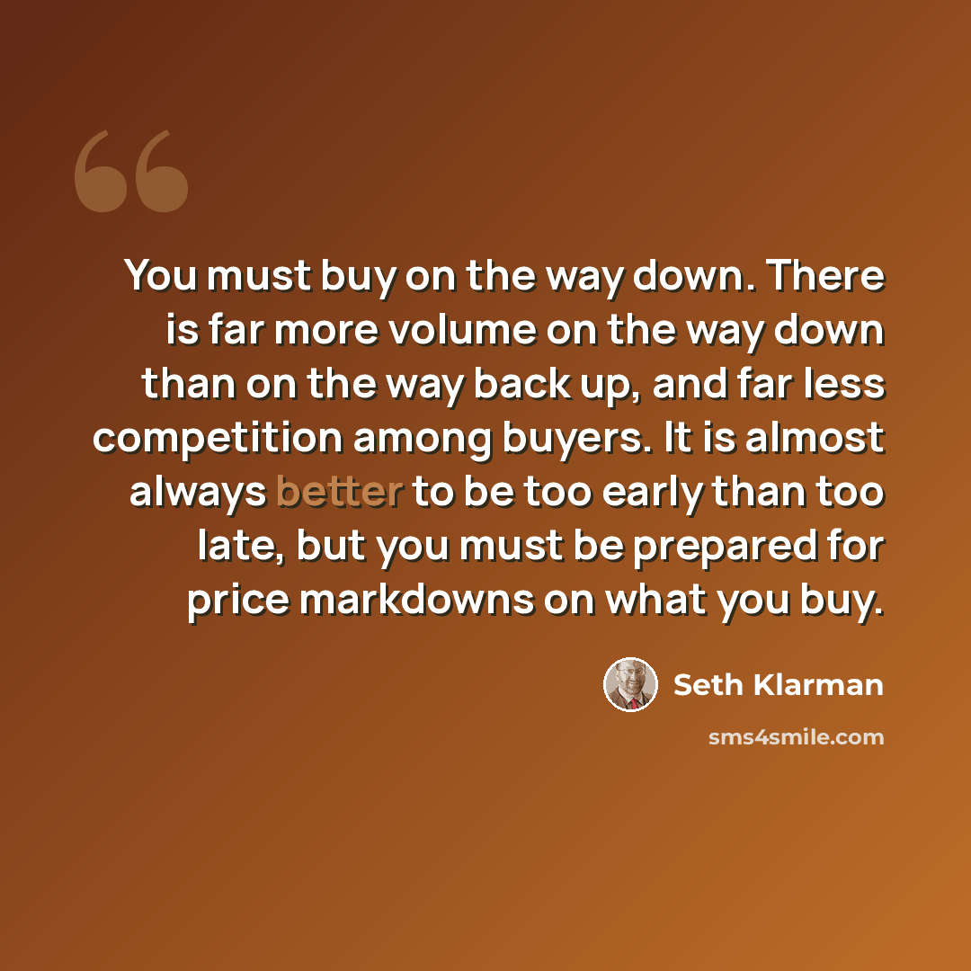 “You must buy on the way down. There is far more volume on the way down than on the way back up, and far less competition among buyers. It is almost always better to be too early than too late, but you must be prepared for price markdowns on what you buy.” quote by Seth Klarman