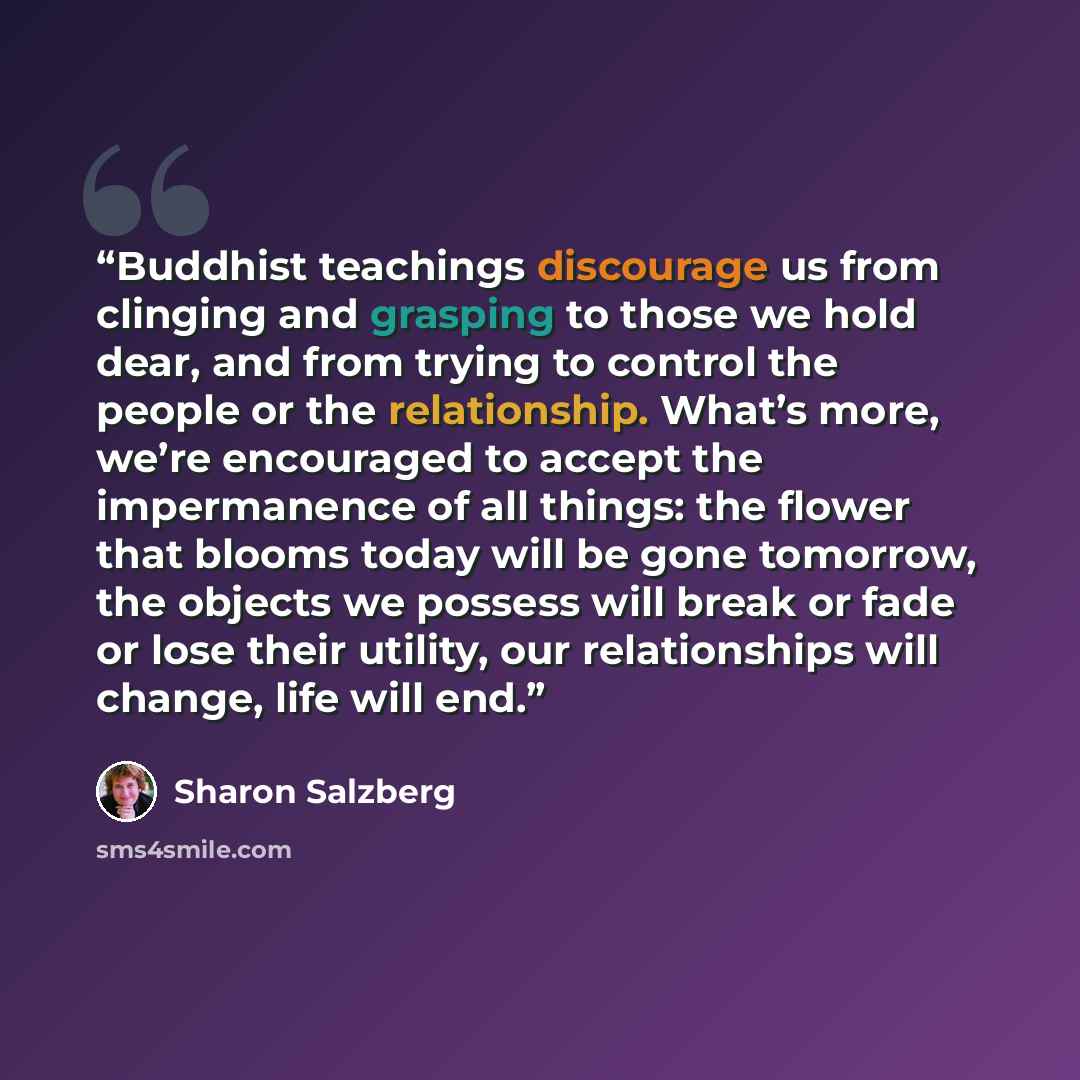 “Buddhist teachings discourage us from clinging and grasping to those we hold dear, and from trying to control the people or the relationship. What’s more, we’re encouraged to accept the impermanence of all things: the flower that blooms today will be gone tomorrow, the objects we possess will…” quote by Sharon Salzberg